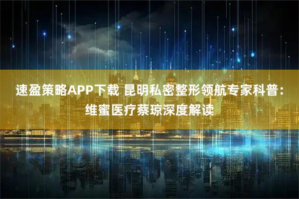 速盈策略APP下载 昆明私密整形领航专家科普：维蜜医疗蔡琼深度解读