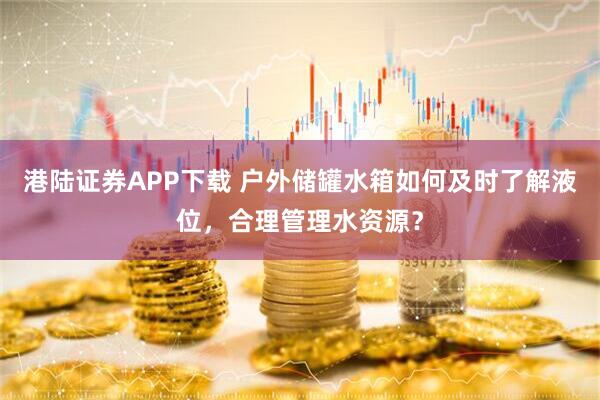 港陆证券APP下载 户外储罐水箱如何及时了解液位，合理管理水资源？