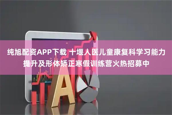 纯旭配资APP下载 十堰人医儿童康复科学习能力提升及形体矫正寒假训练营火热招募中