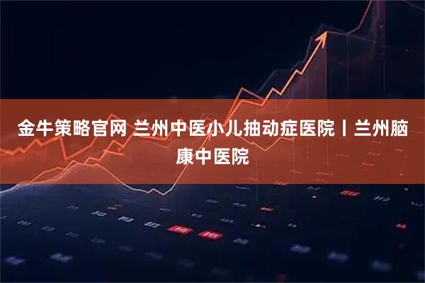 金牛策略官网 兰州中医小儿抽动症医院丨兰州脑康中医院