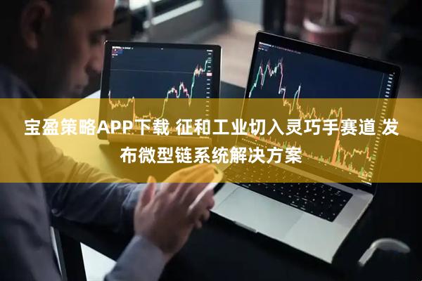 宝盈策略APP下载 征和工业切入灵巧手赛道 发布微型链系统解决方案