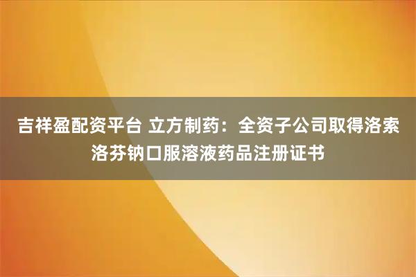吉祥盈配资平台 立方制药：全资子公司取得洛索洛芬钠口服溶液药品注册证书