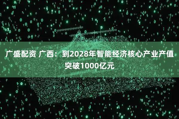 广盛配资 广西：到2028年智能经济核心产业产值突破1000亿元