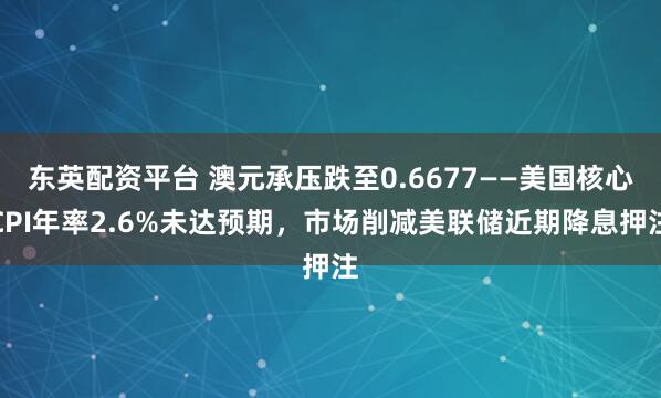 东英配资平台 澳元承压跌至0.6677——美国核心CPI年率2.6%未达预期，市场削减美联储近期降息押注