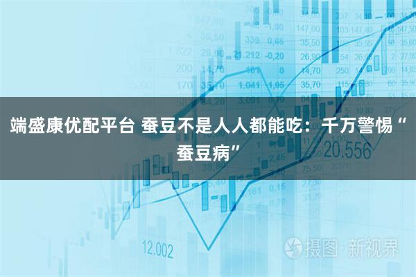 端盛康优配平台 蚕豆不是人人都能吃：千万警惕“蚕豆病”