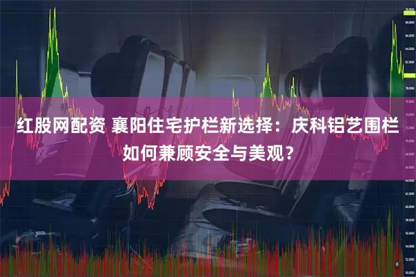 红股网配资 襄阳住宅护栏新选择：庆科铝艺围栏如何兼顾安全与美观？