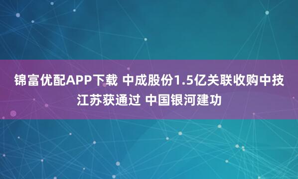 锦富优配APP下载 中成股份1.5亿关联收购中技江苏获通过 中国银河建功