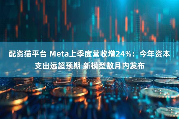 配资猫平台 Meta上季度营收增24%：今年资本支出远超预期 新模型数月内发布