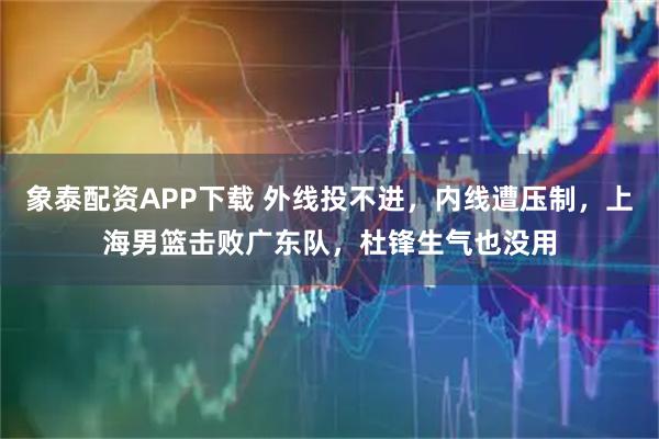 象泰配资APP下载 外线投不进，内线遭压制，上海男篮击败广东队，杜锋生气也没用