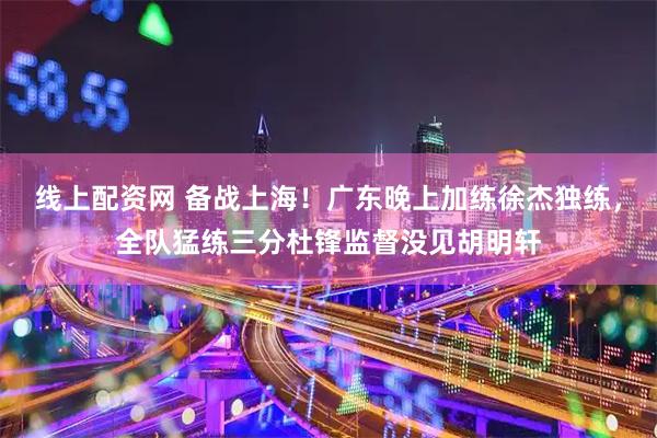 线上配资网 备战上海！广东晚上加练徐杰独练，全队猛练三分杜锋监督没见胡明轩