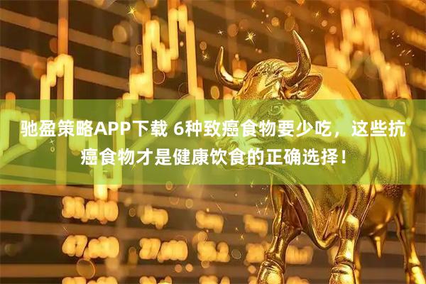 驰盈策略APP下载 6种致癌食物要少吃，这些抗癌食物才是健康饮食的正确选择！