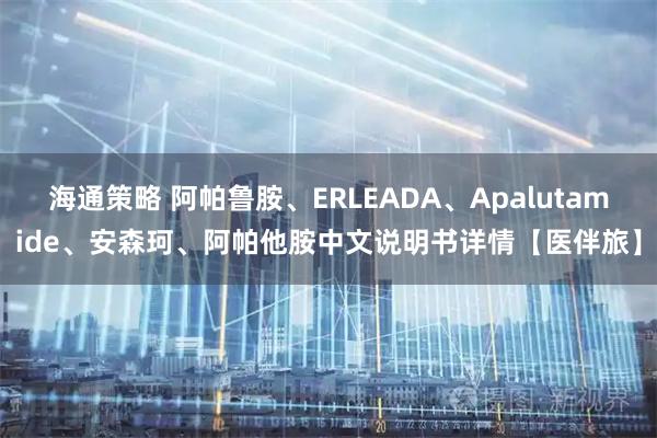 海通策略 阿帕鲁胺、ERLEADA、Apalutamide、安森珂、阿帕他胺中文说明书详情【医伴旅】