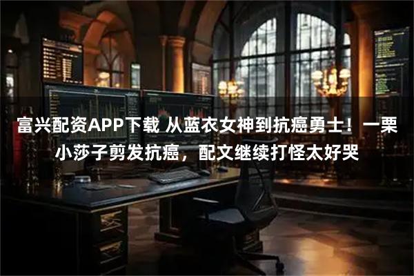 富兴配资APP下载 从蓝衣女神到抗癌勇士！一栗小莎子剪发抗癌，配文继续打怪太好哭