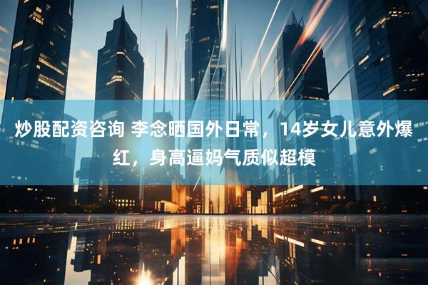 炒股配资咨询 李念晒国外日常，14岁女儿意外爆红，身高逼妈气质似超模