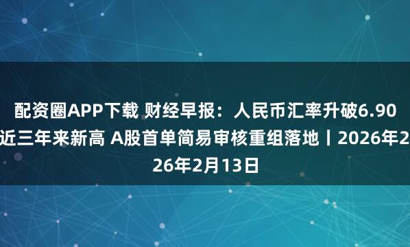 配资圈APP下载 财经早报：人民币汇率升破6.90盘中创近三年来新高 A股首单简易审核重组落地丨2026年2月13日
