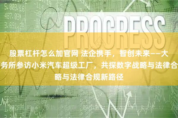 股票杠杆怎么加官网 法企携手，智创未来——大成律师事务所参访小米汽车超级工厂，共探数字战略与法律合规新路径