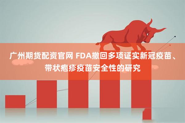 广州期货配资官网 FDA撤回多项证实新冠疫苗、带状疱疹疫苗安全性的研究