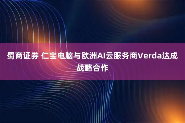 蜀商证券 仁宝电脑与欧洲AI云服务商Verda达成战略合作