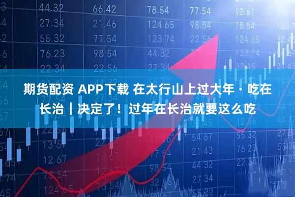期货配资 APP下载 在太行山上过大年 · 吃在长治｜决定了！过年在长治就要这么吃