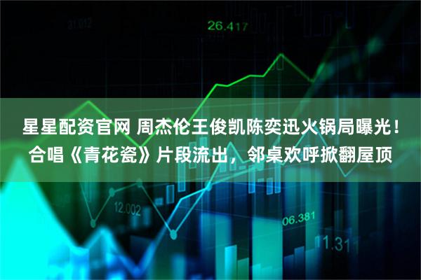 星星配资官网 周杰伦王俊凯陈奕迅火锅局曝光！合唱《青花瓷》片段流出，邻桌欢呼掀翻屋顶